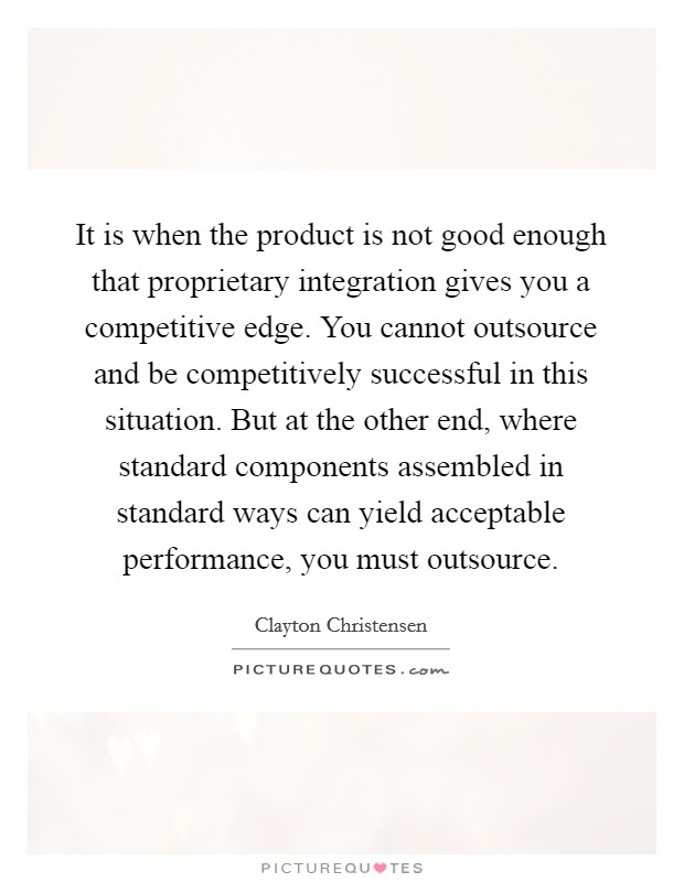 It is when the product is not good enough that proprietary integration gives you a competitive edge. You cannot outsource and be competitively successful in this situation. But at the other end, where standard components assembled in standard ways can yield acceptable performance, you must outsource. Picture Quote #1