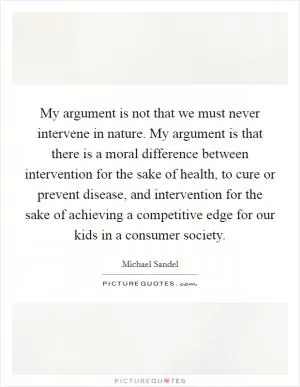 My argument is not that we must never intervene in nature. My argument is that there is a moral difference between intervention for the sake of health, to cure or prevent disease, and intervention for the sake of achieving a competitive edge for our kids in a consumer society Picture Quote #1