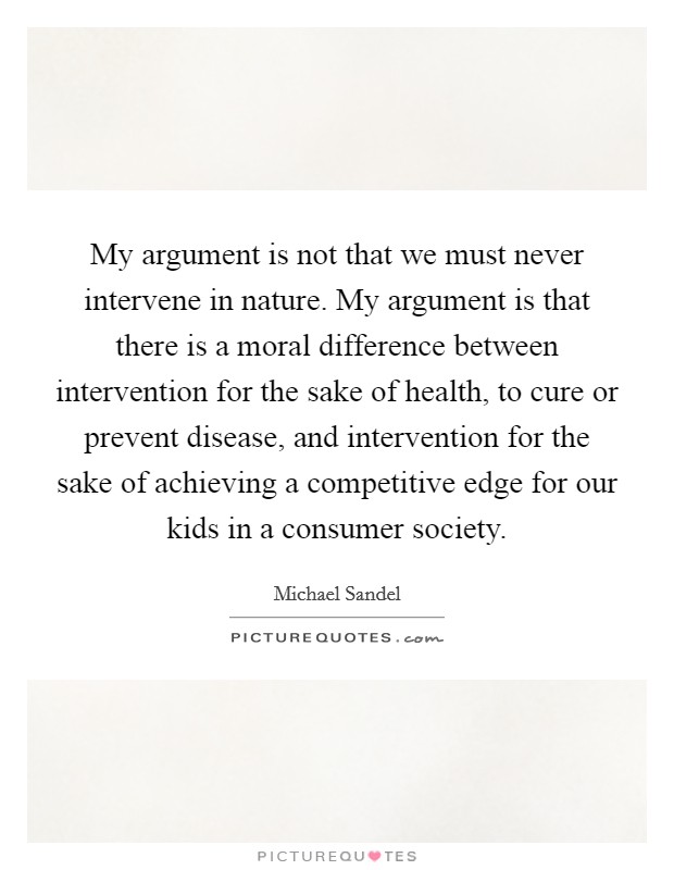 My argument is not that we must never intervene in nature. My argument is that there is a moral difference between intervention for the sake of health, to cure or prevent disease, and intervention for the sake of achieving a competitive edge for our kids in a consumer society. Picture Quote #1