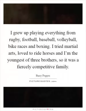 I grew up playing everything from rugby, football, baseball, volleyball, bike races and boxing. I tried martial arts, loved to ride horses and I’m the youngest of three brothers, so it was a fiercely competitive family Picture Quote #1