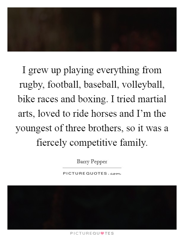 I grew up playing everything from rugby, football, baseball, volleyball, bike races and boxing. I tried martial arts, loved to ride horses and I'm the youngest of three brothers, so it was a fiercely competitive family. Picture Quote #1