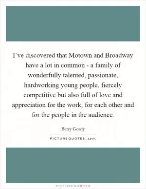 I’ve discovered that Motown and Broadway have a lot in common - a family of wonderfully talented, passionate, hardworking young people, fiercely competitive but also full of love and appreciation for the work, for each other and for the people in the audience Picture Quote #1