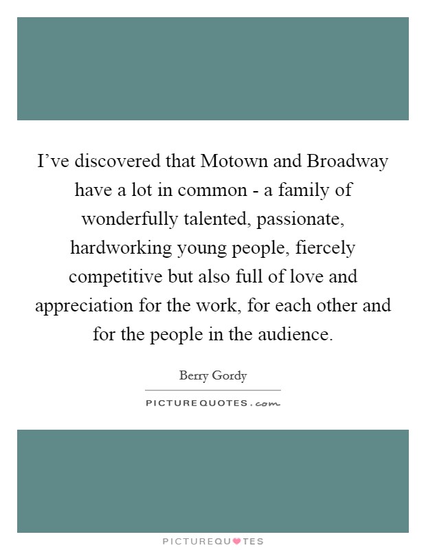 I've discovered that Motown and Broadway have a lot in common - a family of wonderfully talented, passionate, hardworking young people, fiercely competitive but also full of love and appreciation for the work, for each other and for the people in the audience. Picture Quote #1