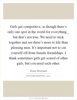 Girls get competitive, as though there’s only one spot in the world for everything _ but that’s not true. We need to stick together and see there’s more to life than pleasing men. It’s important not to cut yourself off from female friendships. I think sometimes girls get scared of other girls, but you need each other Picture Quote #1