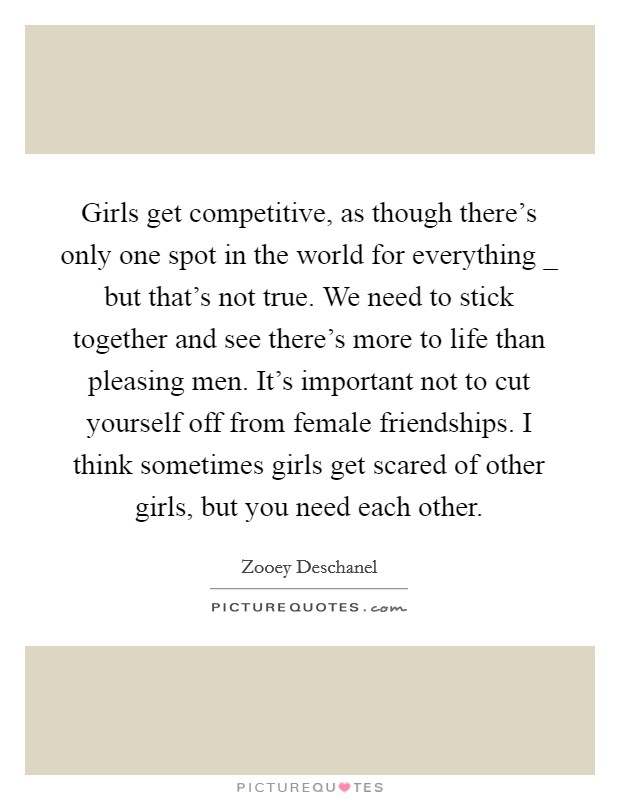 Girls get competitive, as though there's only one spot in the world for everything _ but that's not true. We need to stick together and see there's more to life than pleasing men. It's important not to cut yourself off from female friendships. I think sometimes girls get scared of other girls, but you need each other. Picture Quote #1
