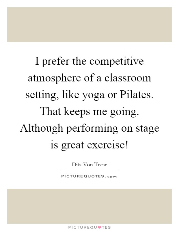I prefer the competitive atmosphere of a classroom setting, like yoga or Pilates. That keeps me going. Although performing on stage is great exercise! Picture Quote #1