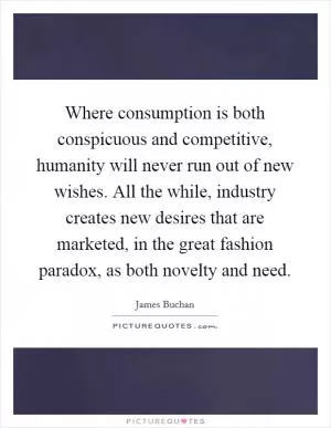 Where consumption is both conspicuous and competitive, humanity will never run out of new wishes. All the while, industry creates new desires that are marketed, in the great fashion paradox, as both novelty and need Picture Quote #1