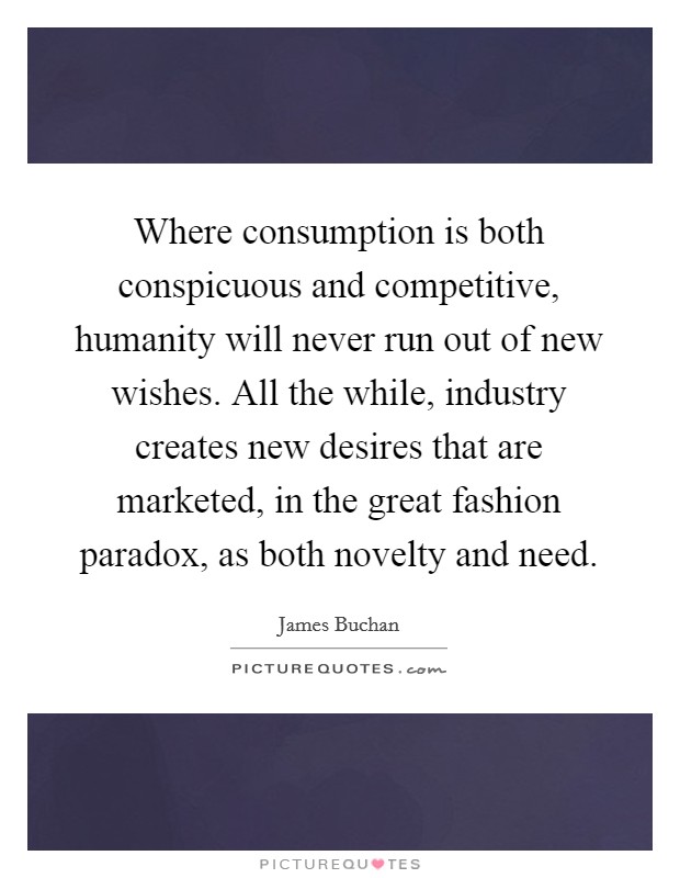 Where consumption is both conspicuous and competitive, humanity will never run out of new wishes. All the while, industry creates new desires that are marketed, in the great fashion paradox, as both novelty and need. Picture Quote #1
