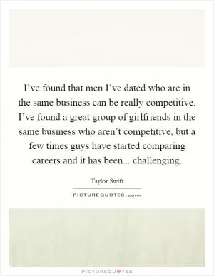I’ve found that men I’ve dated who are in the same business can be really competitive. I’ve found a great group of girlfriends in the same business who aren’t competitive, but a few times guys have started comparing careers and it has been... challenging Picture Quote #1