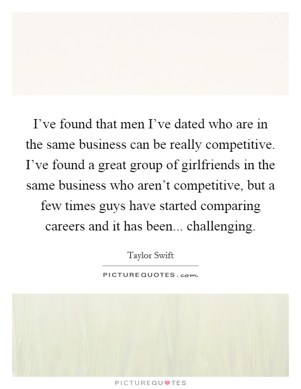 I've found that men I've dated who are in the same business can be really competitive. I've found a great group of girlfriends in the same business who aren't competitive, but a few times guys have started comparing careers and it has been... challenging. Picture Quote #1