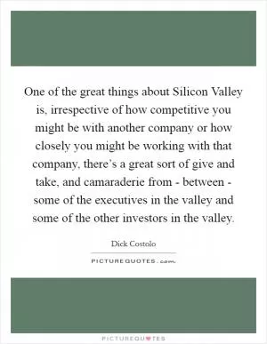 One of the great things about Silicon Valley is, irrespective of how competitive you might be with another company or how closely you might be working with that company, there’s a great sort of give and take, and camaraderie from - between - some of the executives in the valley and some of the other investors in the valley Picture Quote #1