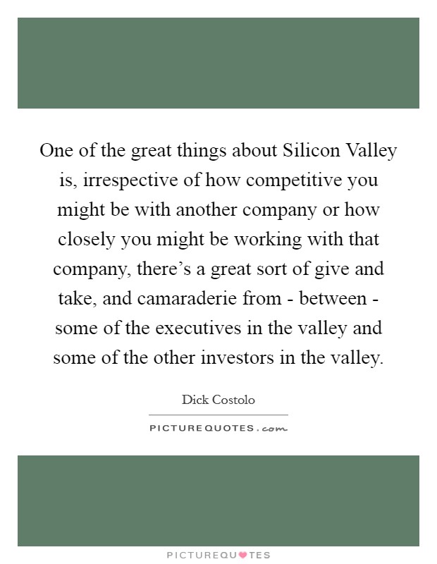 One of the great things about Silicon Valley is, irrespective of how competitive you might be with another company or how closely you might be working with that company, there's a great sort of give and take, and camaraderie from - between - some of the executives in the valley and some of the other investors in the valley. Picture Quote #1