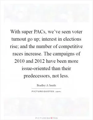With super PACs, we’ve seen voter turnout go up; interest in elections rise; and the number of competitive races increase. The campaigns of 2010 and 2012 have been more issue-oriented than their predecessors, not less Picture Quote #1