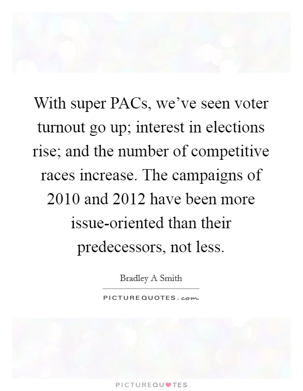 With super PACs, we've seen voter turnout go up; interest in elections rise; and the number of competitive races increase. The campaigns of 2010 and 2012 have been more issue-oriented than their predecessors, not less. Picture Quote #1