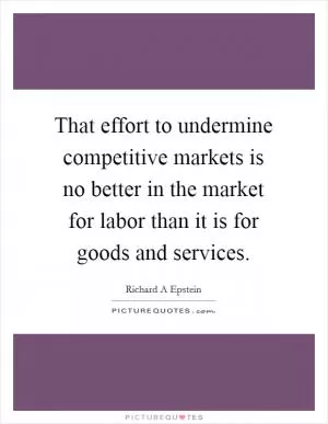 That effort to undermine competitive markets is no better in the market for labor than it is for goods and services Picture Quote #1