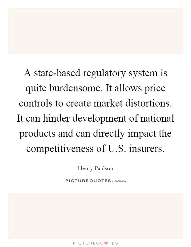 A state-based regulatory system is quite burdensome. It allows price controls to create market distortions. It can hinder development of national products and can directly impact the competitiveness of U.S. insurers. Picture Quote #1