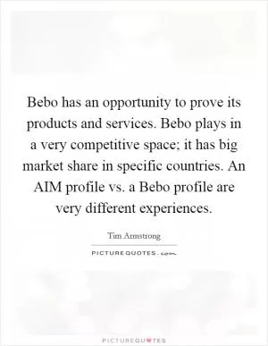 Bebo has an opportunity to prove its products and services. Bebo plays in a very competitive space; it has big market share in specific countries. An AIM profile vs. a Bebo profile are very different experiences Picture Quote #1