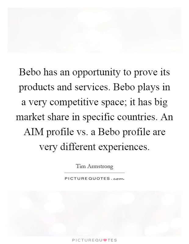 Bebo has an opportunity to prove its products and services. Bebo plays in a very competitive space; it has big market share in specific countries. An AIM profile vs. a Bebo profile are very different experiences. Picture Quote #1