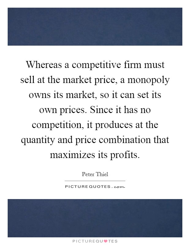 Whereas a competitive firm must sell at the market price, a monopoly owns its market, so it can set its own prices. Since it has no competition, it produces at the quantity and price combination that maximizes its profits. Picture Quote #1