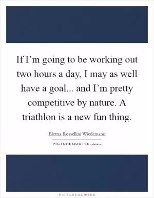 If I’m going to be working out two hours a day, I may as well have a goal... and I’m pretty competitive by nature. A triathlon is a new fun thing Picture Quote #1
