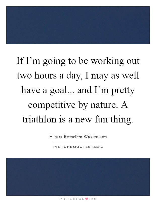 If I'm going to be working out two hours a day, I may as well have a goal... and I'm pretty competitive by nature. A triathlon is a new fun thing. Picture Quote #1