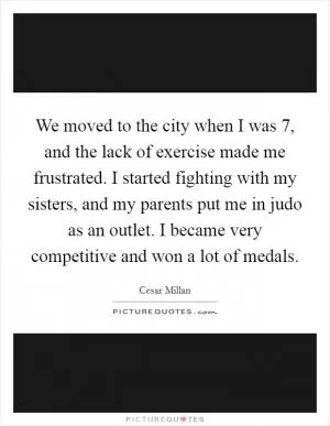 We moved to the city when I was 7, and the lack of exercise made me frustrated. I started fighting with my sisters, and my parents put me in judo as an outlet. I became very competitive and won a lot of medals Picture Quote #1