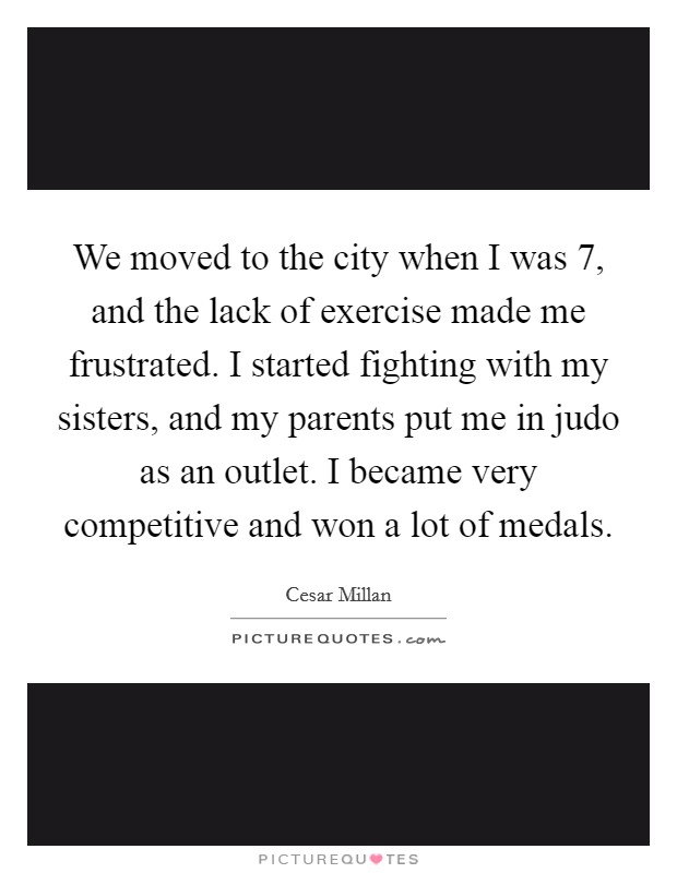 We moved to the city when I was 7, and the lack of exercise made me frustrated. I started fighting with my sisters, and my parents put me in judo as an outlet. I became very competitive and won a lot of medals. Picture Quote #1