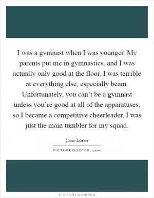 I was a gymnast when I was younger. My parents put me in gymnastics, and I was actually only good at the floor. I was terrible at everything else, especially beam. Unfortunately, you can’t be a gymnast unless you’re good at all of the apparatuses, so I became a competitive cheerleader. I was just the main tumbler for my squad Picture Quote #1