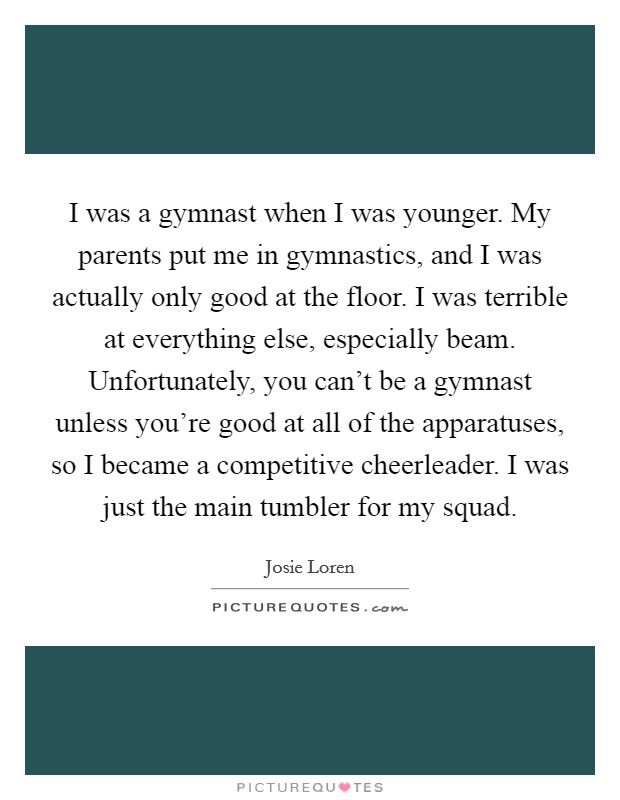 I was a gymnast when I was younger. My parents put me in gymnastics, and I was actually only good at the floor. I was terrible at everything else, especially beam. Unfortunately, you can't be a gymnast unless you're good at all of the apparatuses, so I became a competitive cheerleader. I was just the main tumbler for my squad. Picture Quote #1