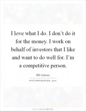 I love what I do. I don’t do it for the money. I work on behalf of investors that I like and want to do well for. I’m a competitive person Picture Quote #1