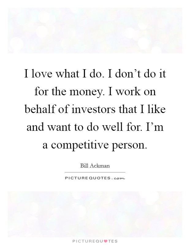 I love what I do. I don't do it for the money. I work on behalf of investors that I like and want to do well for. I'm a competitive person. Picture Quote #1