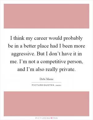 I think my career would probably be in a better place had I been more aggressive. But I don’t have it in me. I’m not a competitive person, and I’m also really private Picture Quote #1