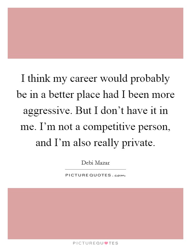 I think my career would probably be in a better place had I been more aggressive. But I don't have it in me. I'm not a competitive person, and I'm also really private. Picture Quote #1