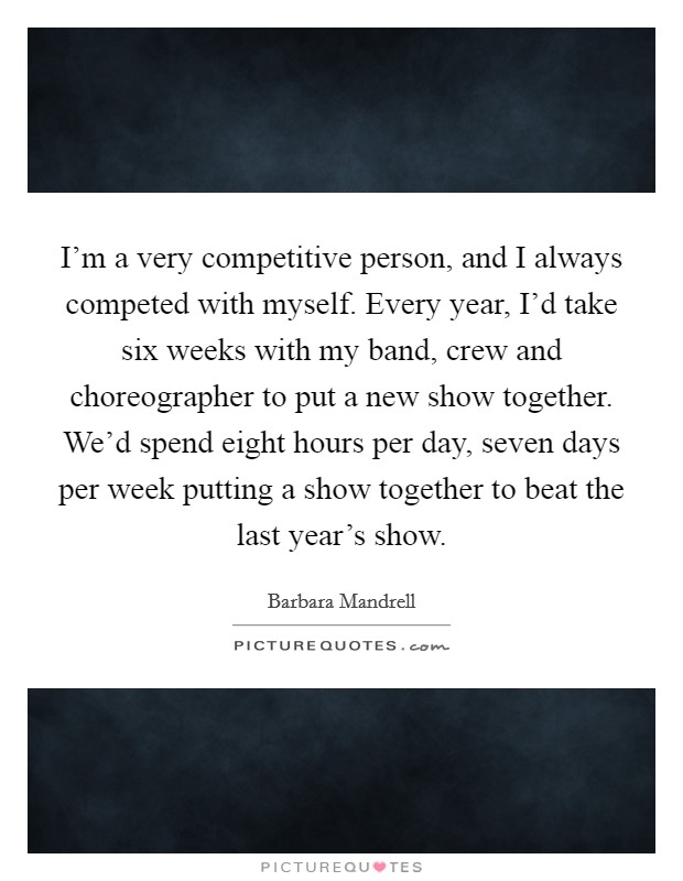 I'm a very competitive person, and I always competed with myself. Every year, I'd take six weeks with my band, crew and choreographer to put a new show together. We'd spend eight hours per day, seven days per week putting a show together to beat the last year's show. Picture Quote #1