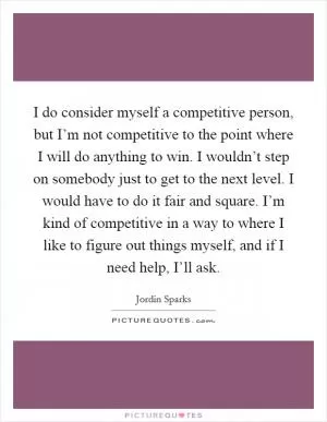 I do consider myself a competitive person, but I’m not competitive to the point where I will do anything to win. I wouldn’t step on somebody just to get to the next level. I would have to do it fair and square. I’m kind of competitive in a way to where I like to figure out things myself, and if I need help, I’ll ask Picture Quote #1