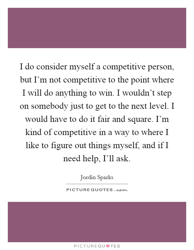 I do consider myself a competitive person, but I'm not competitive to the point where I will do anything to win. I wouldn't step on somebody just to get to the next level. I would have to do it fair and square. I'm kind of competitive in a way to where I like to figure out things myself, and if I need help, I'll ask. Picture Quote #1