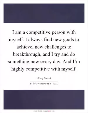 I am a competitive person with myself. I always find new goals to achieve, new challenges to breakthrough, and I try and do something new every day. And I’m highly competitive with myself Picture Quote #1