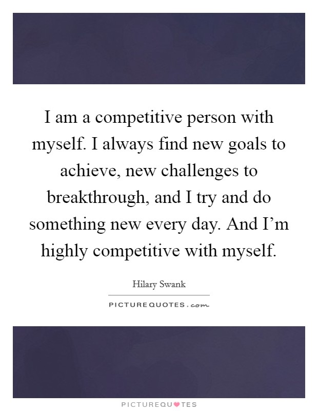I am a competitive person with myself. I always find new goals to achieve, new challenges to breakthrough, and I try and do something new every day. And I'm highly competitive with myself. Picture Quote #1