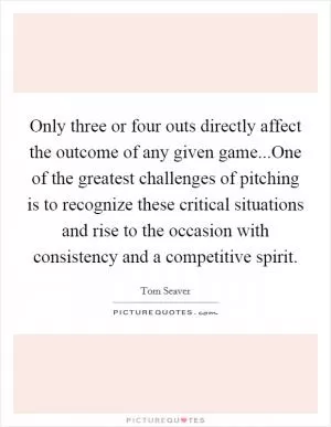Only three or four outs directly affect the outcome of any given game...One of the greatest challenges of pitching is to recognize these critical situations and rise to the occasion with consistency and a competitive spirit Picture Quote #1
