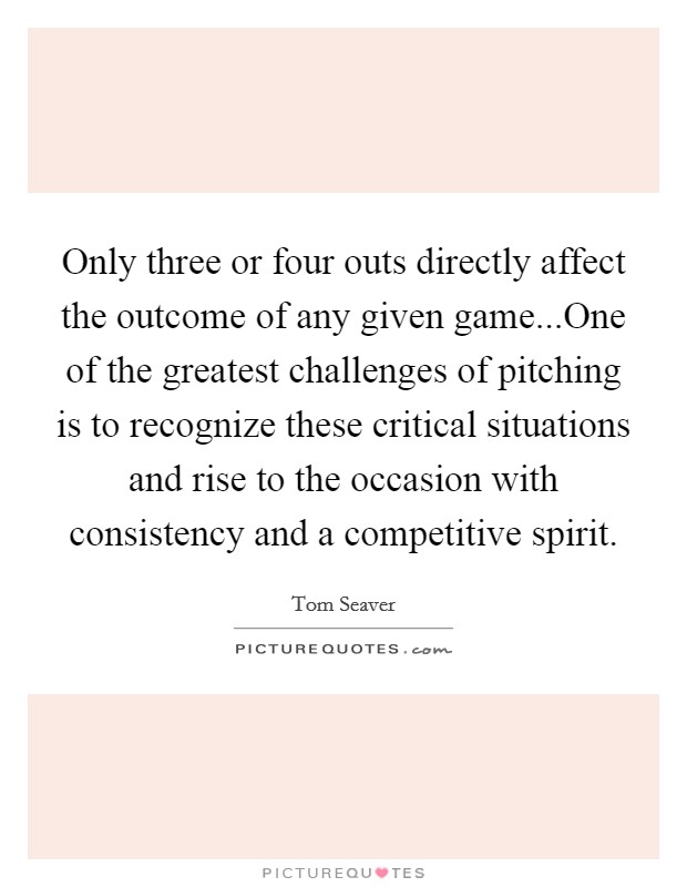 Only three or four outs directly affect the outcome of any given game...One of the greatest challenges of pitching is to recognize these critical situations and rise to the occasion with consistency and a competitive spirit. Picture Quote #1