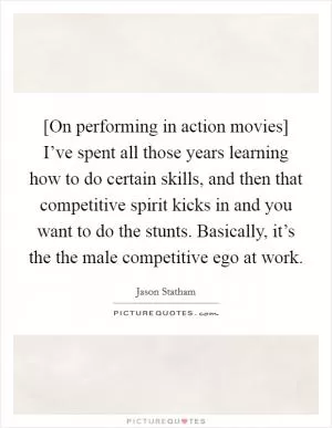 [On performing in action movies] I’ve spent all those years learning how to do certain skills, and then that competitive spirit kicks in and you want to do the stunts. Basically, it’s the the male competitive ego at work Picture Quote #1