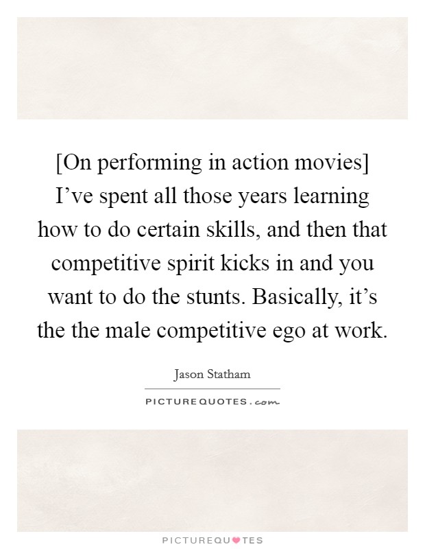 [On performing in action movies] I've spent all those years learning how to do certain skills, and then that competitive spirit kicks in and you want to do the stunts. Basically, it's the the male competitive ego at work. Picture Quote #1