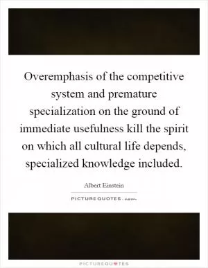 Overemphasis of the competitive system and premature specialization on the ground of immediate usefulness kill the spirit on which all cultural life depends, specialized knowledge included Picture Quote #1