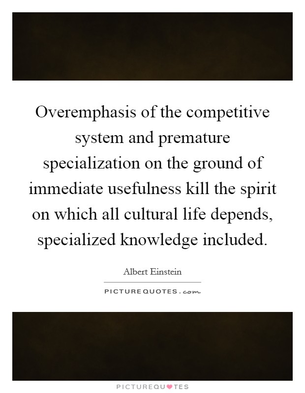 Overemphasis of the competitive system and premature specialization on the ground of immediate usefulness kill the spirit on which all cultural life depends, specialized knowledge included. Picture Quote #1