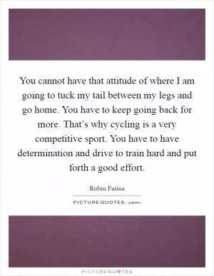 You cannot have that attitude of where I am going to tuck my tail between my legs and go home. You have to keep going back for more. That’s why cycling is a very competitive sport. You have to have determination and drive to train hard and put forth a good effort Picture Quote #1