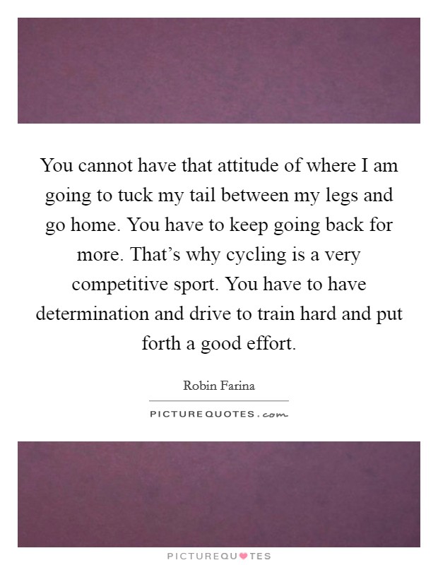 You cannot have that attitude of where I am going to tuck my tail between my legs and go home. You have to keep going back for more. That's why cycling is a very competitive sport. You have to have determination and drive to train hard and put forth a good effort. Picture Quote #1