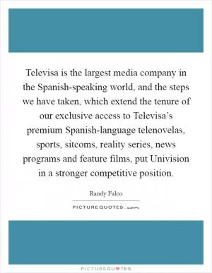 Televisa is the largest media company in the Spanish-speaking world, and the steps we have taken, which extend the tenure of our exclusive access to Televisa’s premium Spanish-language telenovelas, sports, sitcoms, reality series, news programs and feature films, put Univision in a stronger competitive position Picture Quote #1