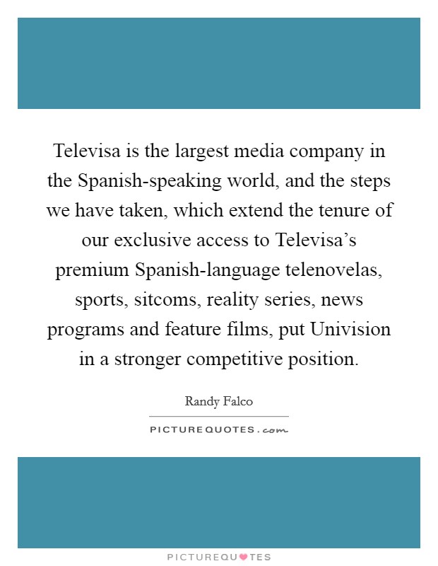 Televisa is the largest media company in the Spanish-speaking world, and the steps we have taken, which extend the tenure of our exclusive access to Televisa's premium Spanish-language telenovelas, sports, sitcoms, reality series, news programs and feature films, put Univision in a stronger competitive position. Picture Quote #1