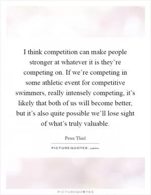I think competition can make people stronger at whatever it is they’re competing on. If we’re competing in some athletic event for competitive swimmers, really intensely competing, it’s likely that both of us will become better, but it’s also quite possible we’ll lose sight of what’s truly valuable Picture Quote #1