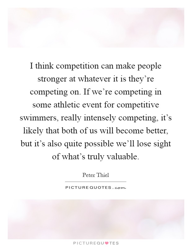I think competition can make people stronger at whatever it is they're competing on. If we're competing in some athletic event for competitive swimmers, really intensely competing, it's likely that both of us will become better, but it's also quite possible we'll lose sight of what's truly valuable. Picture Quote #1